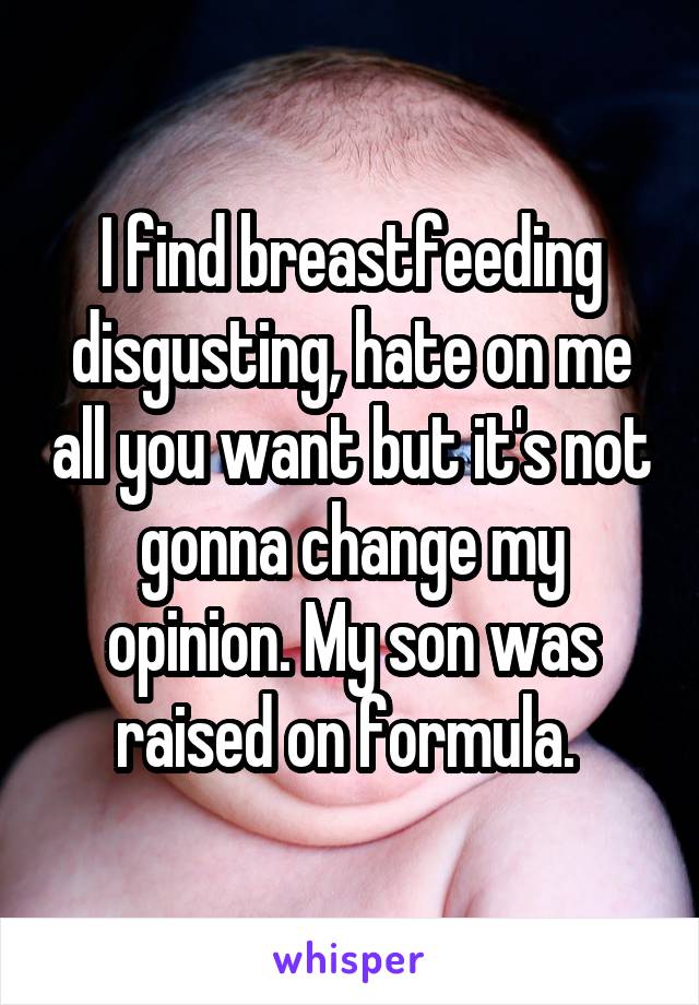 I find breastfeeding disgusting, hate on me all you want but it's not gonna change my opinion. My son was raised on formula. 