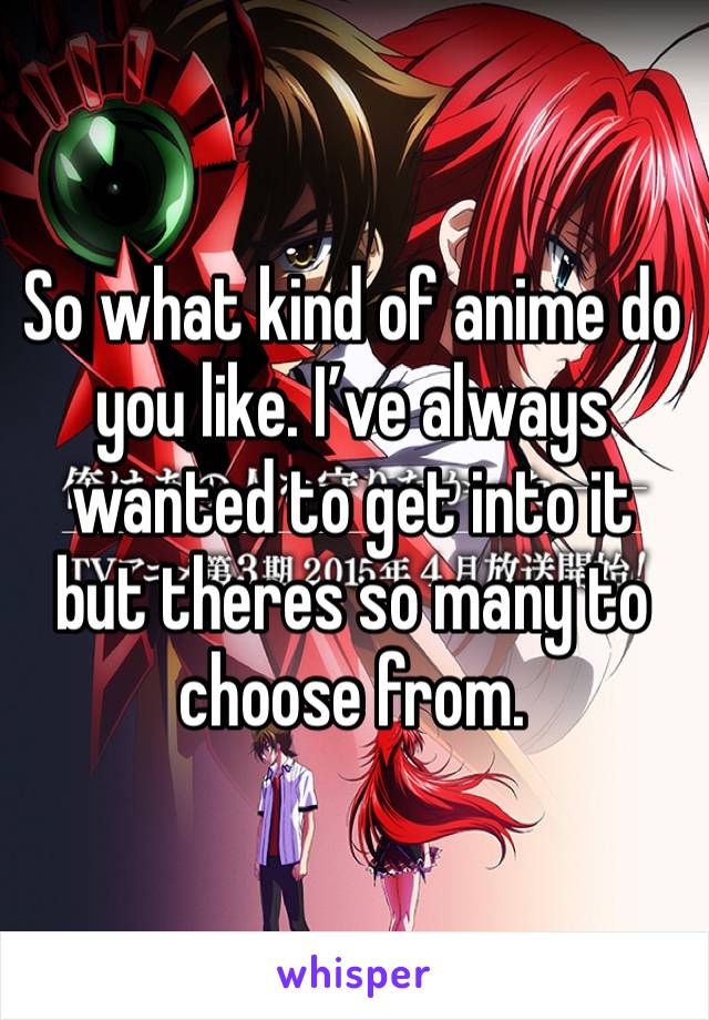 So what kind of anime do you like. I’ve always wanted to get into it but theres so many to choose from. 