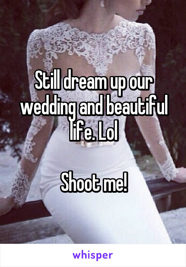 Still dream up our wedding and beautiful life. Lol

Shoot me!