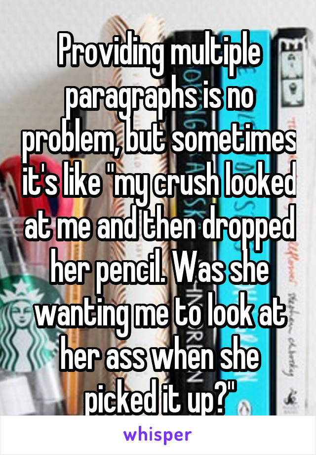 Providing multiple paragraphs is no problem, but sometimes it's like "my crush looked at me and then dropped her pencil. Was she wanting me to look at her ass when she picked it up?"