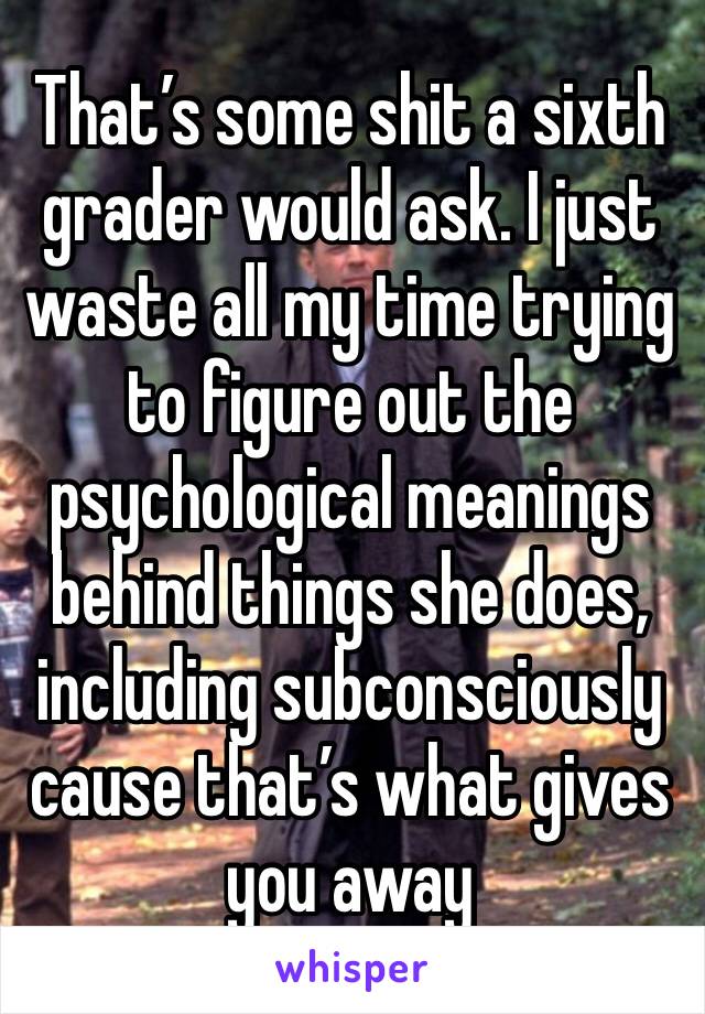 That’s some shit a sixth grader would ask. I just waste all my time trying to figure out the psychological meanings behind things she does, including subconsciously cause that’s what gives you away