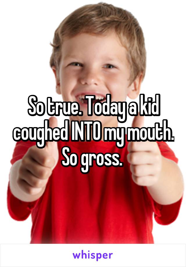So true. Today a kid coughed INTO my mouth. So gross. 