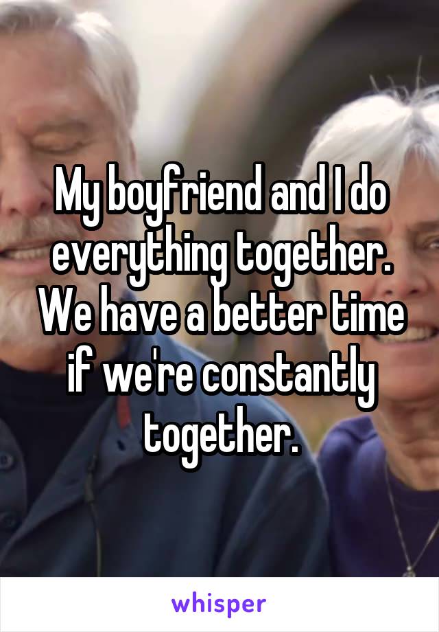 My boyfriend and I do everything together. We have a better time if we're constantly together.