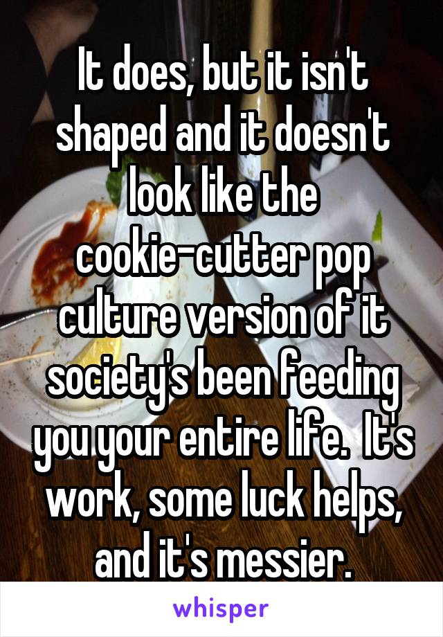 It does, but it isn't shaped and it doesn't look like the cookie-cutter pop culture version of it society's been feeding you your entire life.  It's work, some luck helps, and it's messier.