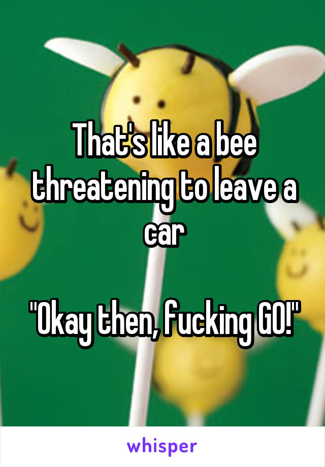 That's like a bee threatening to leave a car

"Okay then, fucking GO!"