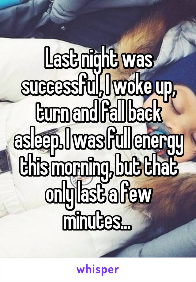 Last night was successful, I woke up, turn and fall back asleep. I was full energy this morning, but that only last a few minutes... 