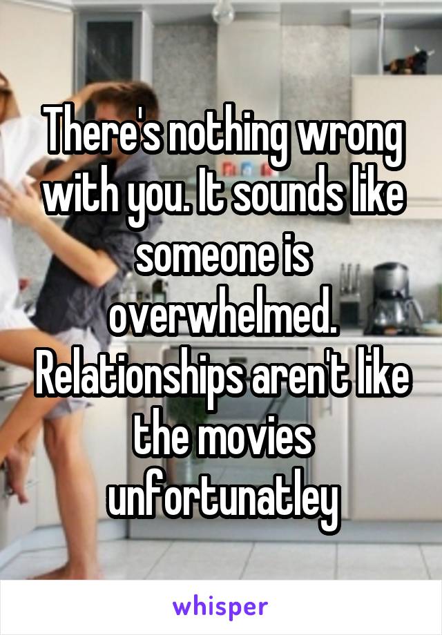 There's nothing wrong with you. It sounds like someone is overwhelmed. Relationships aren't like the movies unfortunatley