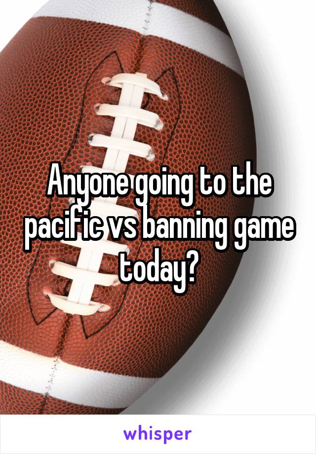 Anyone going to the pacific vs banning game today?