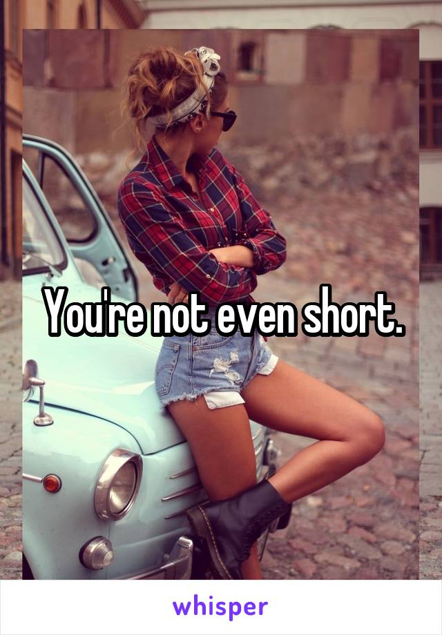 You're not even short.