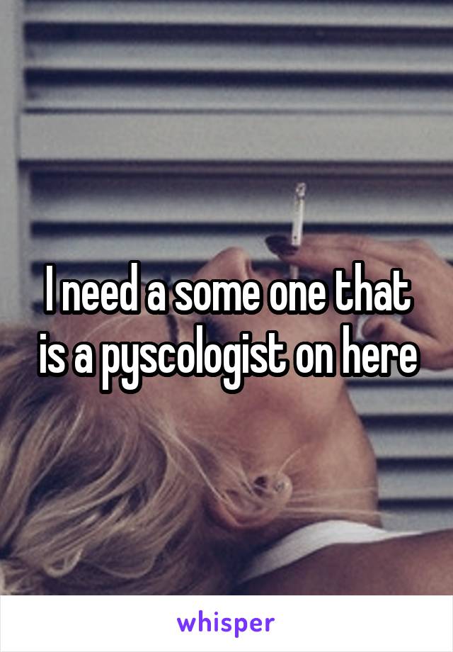 I need a some one that is a pyscologist on here