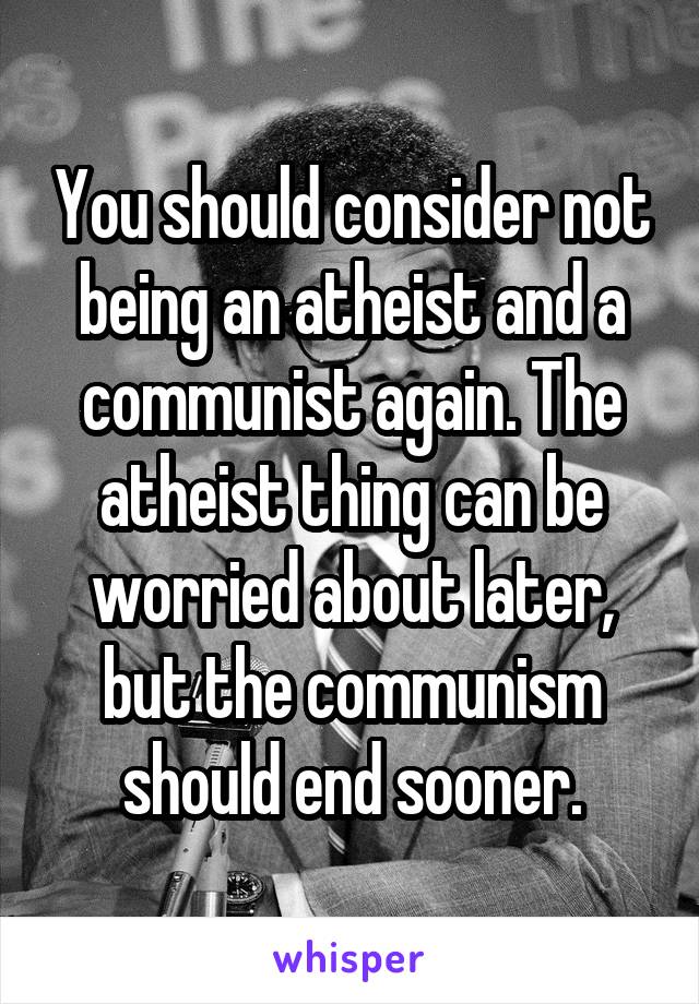 You should consider not being an atheist and a communist again. The atheist thing can be worried about later, but the communism should end sooner.