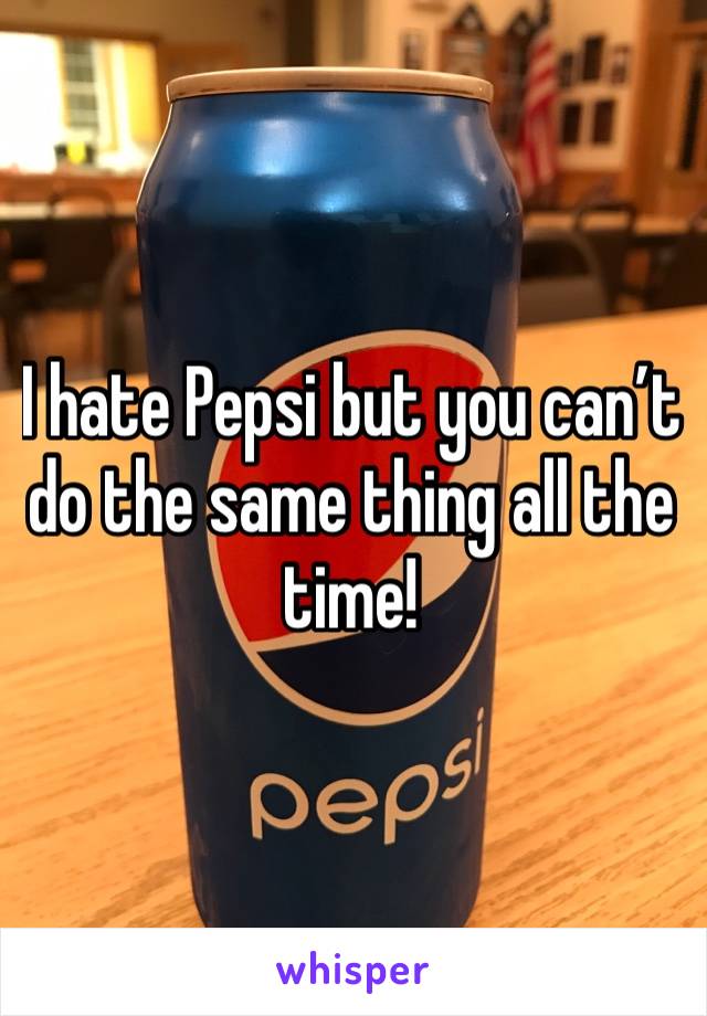 I hate Pepsi but you can’t do the same thing all the time!