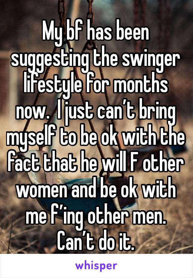 My bf has been suggesting the swinger lifestyle for months now.  I just can’t bring myself to be ok with the fact that he will F other women and be ok with me f’ing other men.  Can’t do it.