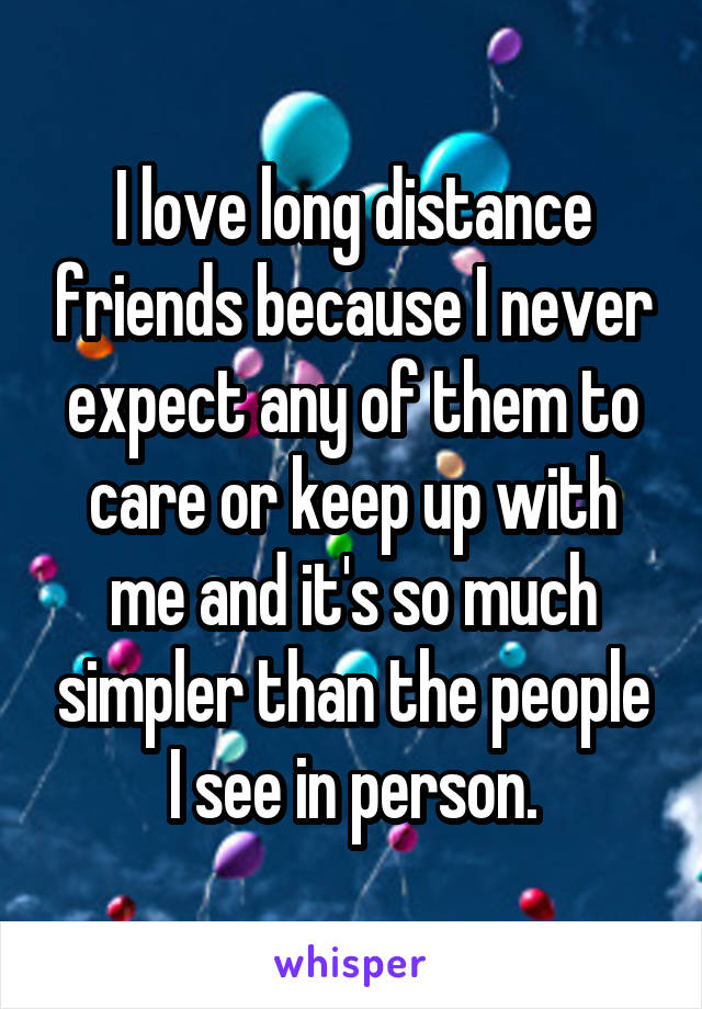 I love long distance friends because I never expect any of them to care or keep up with me and it's so much simpler than the people I see in person.