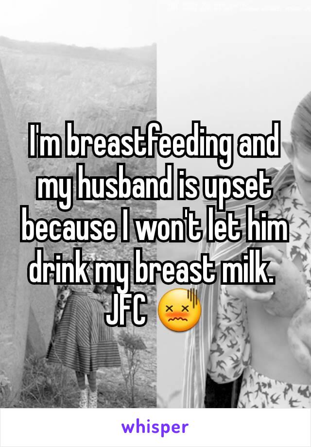 I'm breastfeeding and my husband is upset because I won't let him drink my breast milk. 
JFC 😖
