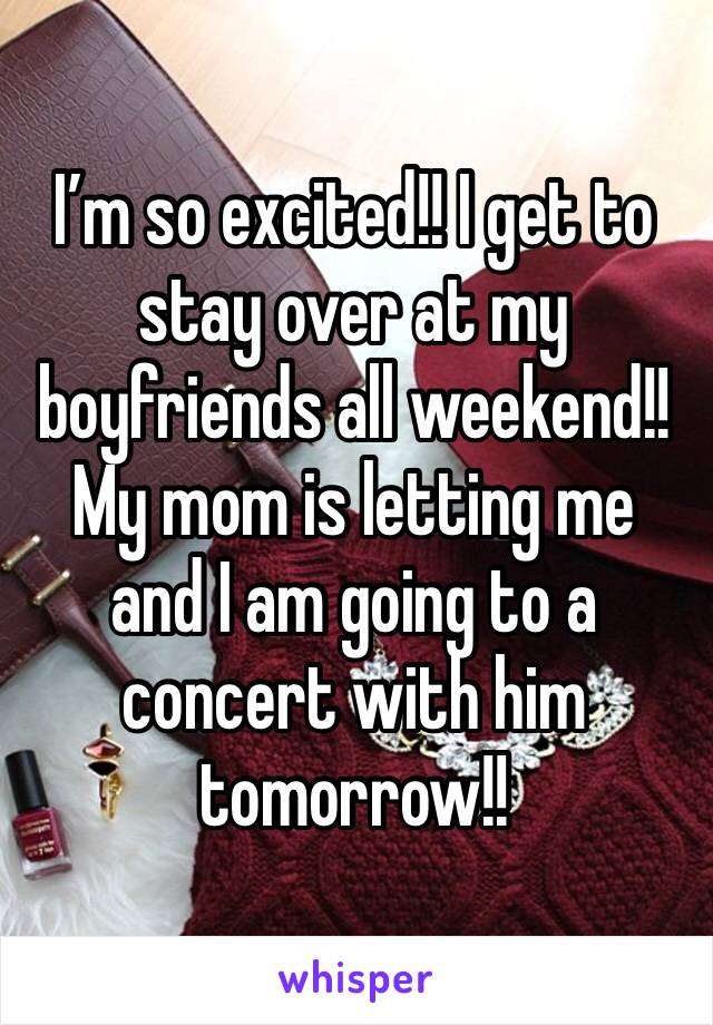 I’m so excited!! I get to stay over at my boyfriends all weekend!! My mom is letting me and I am going to a concert with him tomorrow!!