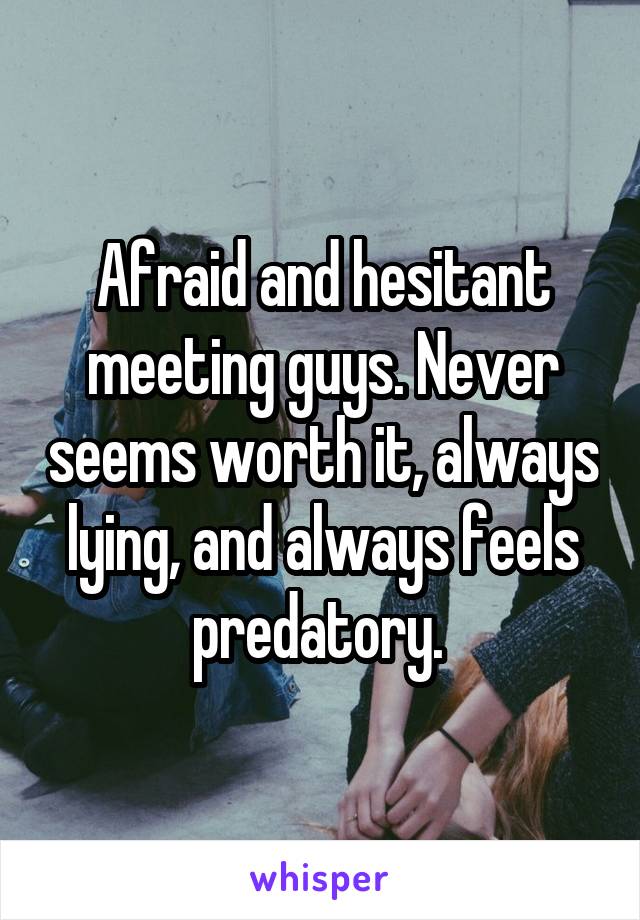 Afraid and hesitant meeting guys. Never seems worth it, always lying, and always feels predatory. 