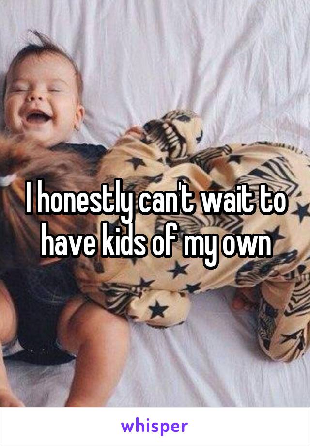 I honestly can't wait to have kids of my own