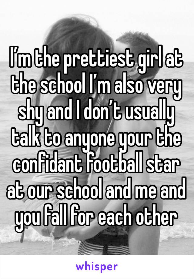 I’m the prettiest girl at the school I’m also very shy and I don’t usually talk to anyone your the confidant football star at our school and me and you fall for each other  