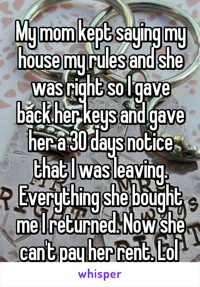 My mom kept saying my house my rules and she was right so I gave back her keys and gave her a 30 days notice that I was leaving. Everything she bought me I returned. Now she can't pay her rent. Lol 
