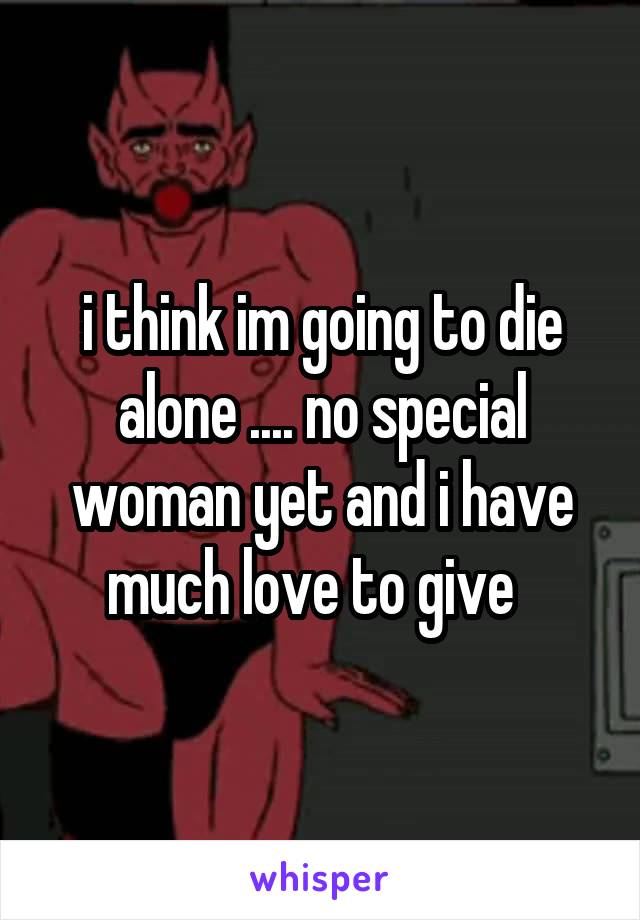 i think im going to die alone .... no special woman yet and i have much love to give  