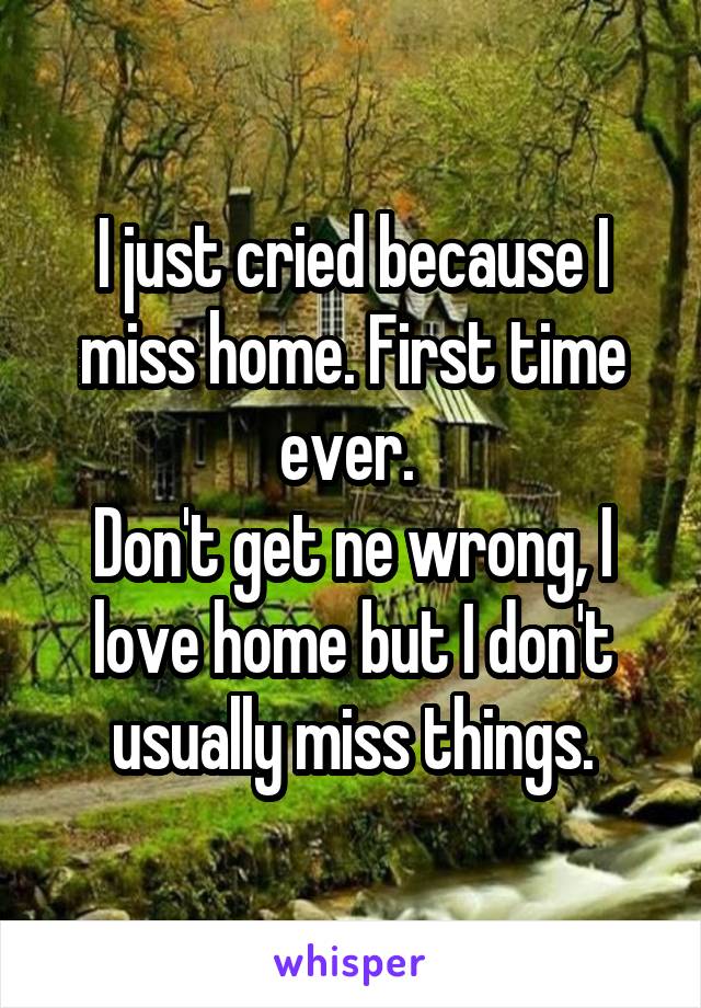 I just cried because I miss home. First time ever. 
Don't get ne wrong, I love home but I don't usually miss things.