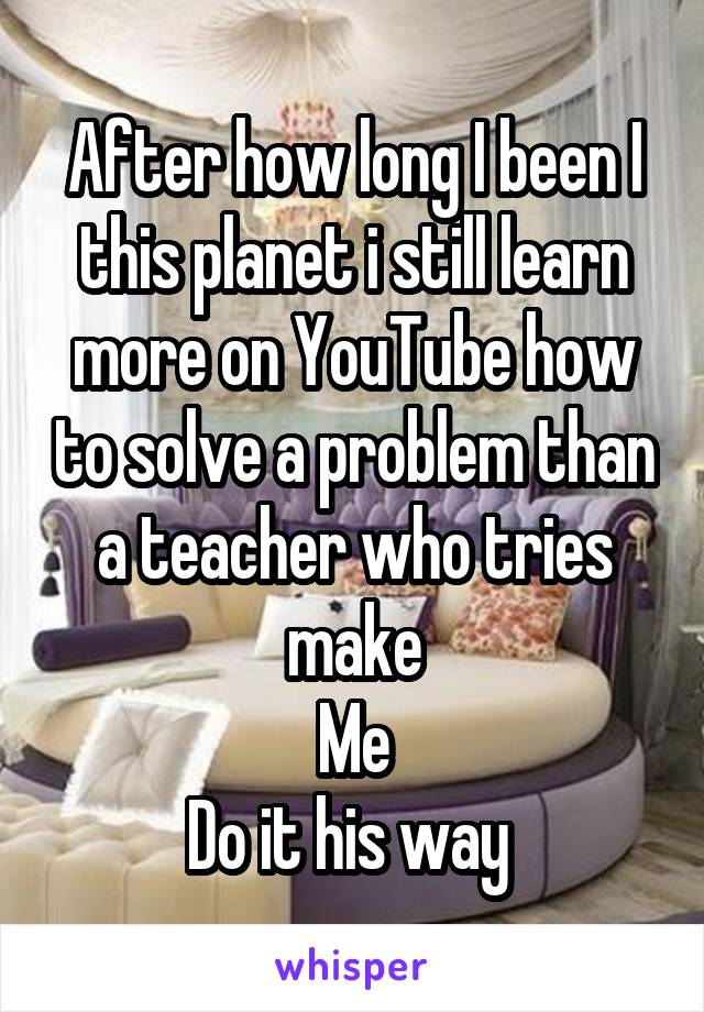 After how long I been I this planet i still learn more on YouTube how to solve a problem than a teacher who tries make
Me
Do it his way 