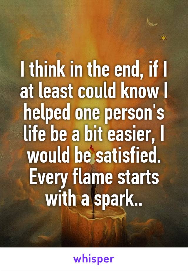 I think in the end, if I at least could know I helped one person's life be a bit easier, I would be satisfied. Every flame starts with a spark..