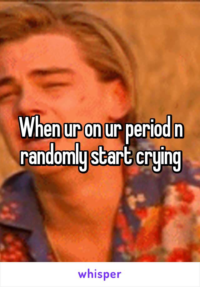 When ur on ur period n randomly start crying
