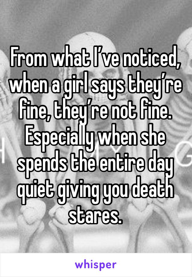 From what I’ve noticed, when a girl says they’re fine, they’re not fine. Especially when she spends the entire day quiet giving you death stares.