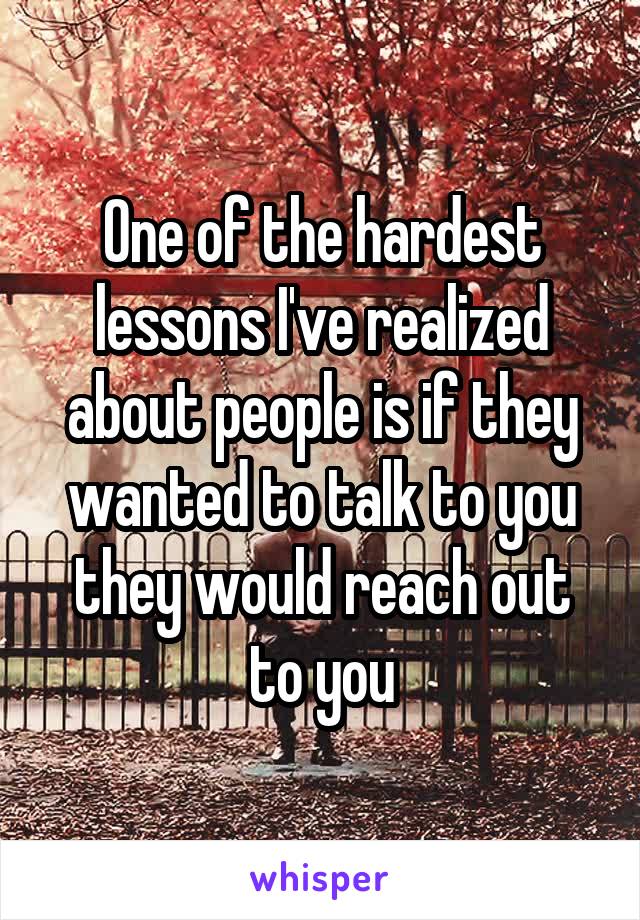 One of the hardest lessons I've realized about people is if they wanted to talk to you they would reach out to you