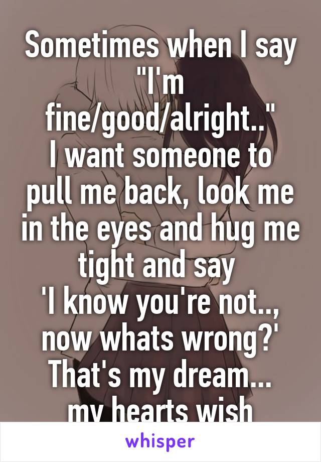 Sometimes when I say
"I'm fine/good/alright.."
I want someone to pull me back, look me in the eyes and hug me tight and say 
'I know you're not.., now whats wrong?'
That's my dream...
my hearts wish