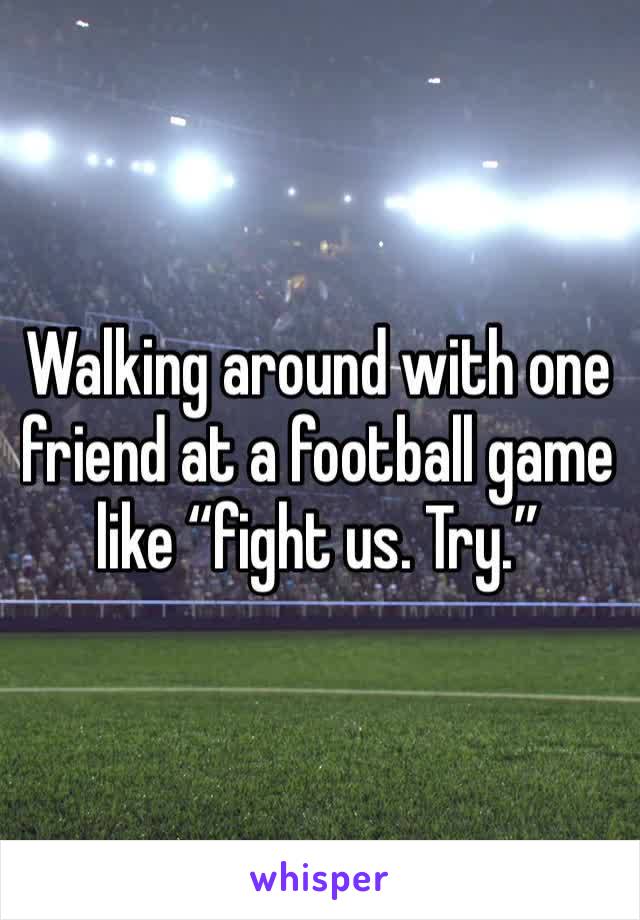 Walking around with one friend at a football game like “fight us. Try.”