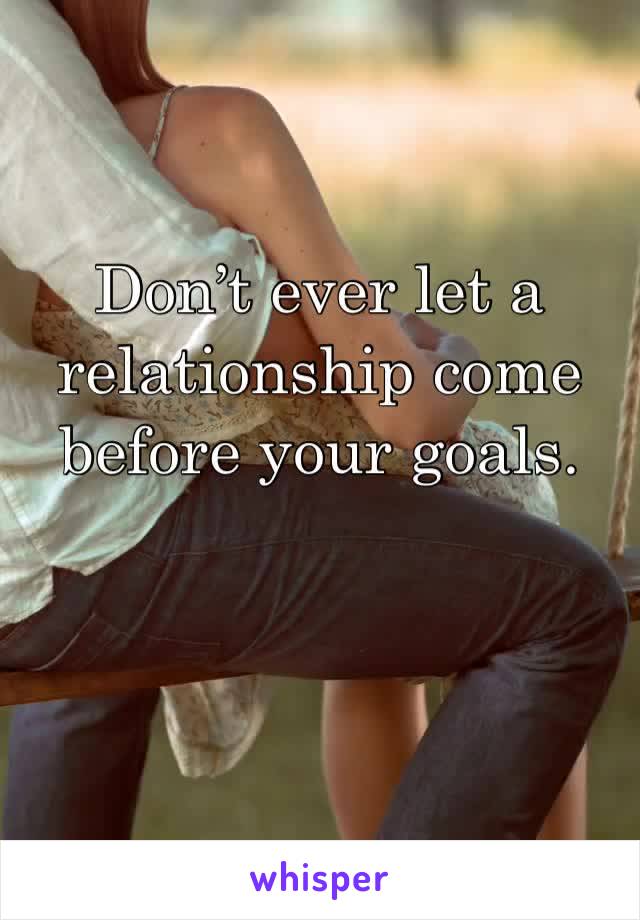 Don’t ever let a relationship come before your goals. 