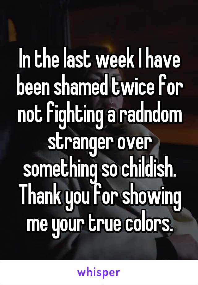 In the last week I have been shamed twice for not fighting a radndom stranger over something so childish. Thank you for showing me your true colors.