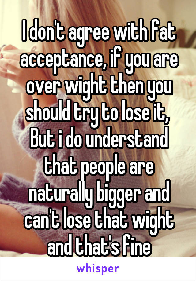 I don't agree with fat acceptance, if you are over wight then you should try to lose it, 
But i do understand that people are naturally bigger and can't lose that wight and that's fine