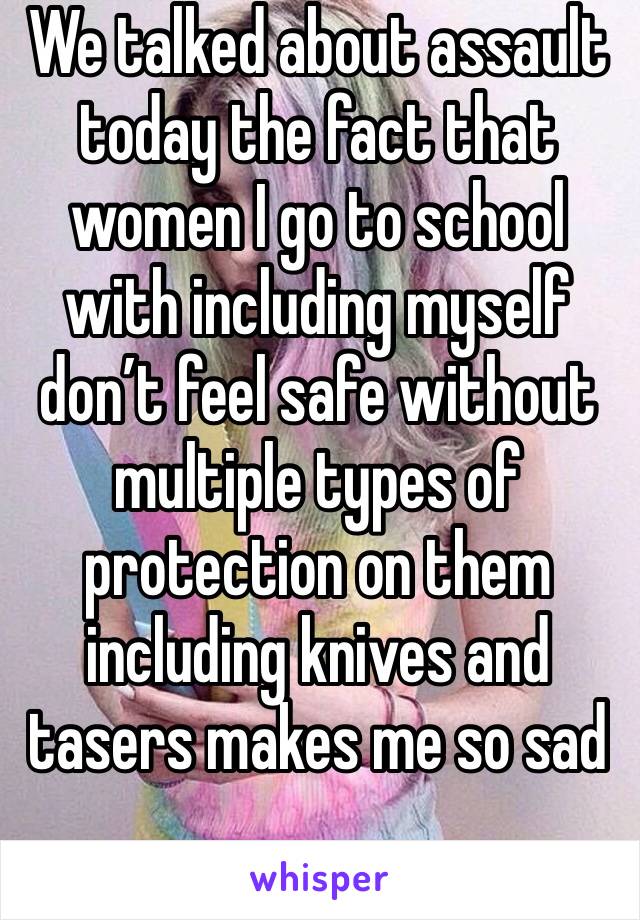 We talked about assault today the fact that women I go to school with including myself don’t feel safe without multiple types of protection on them including knives and tasers makes me so sad