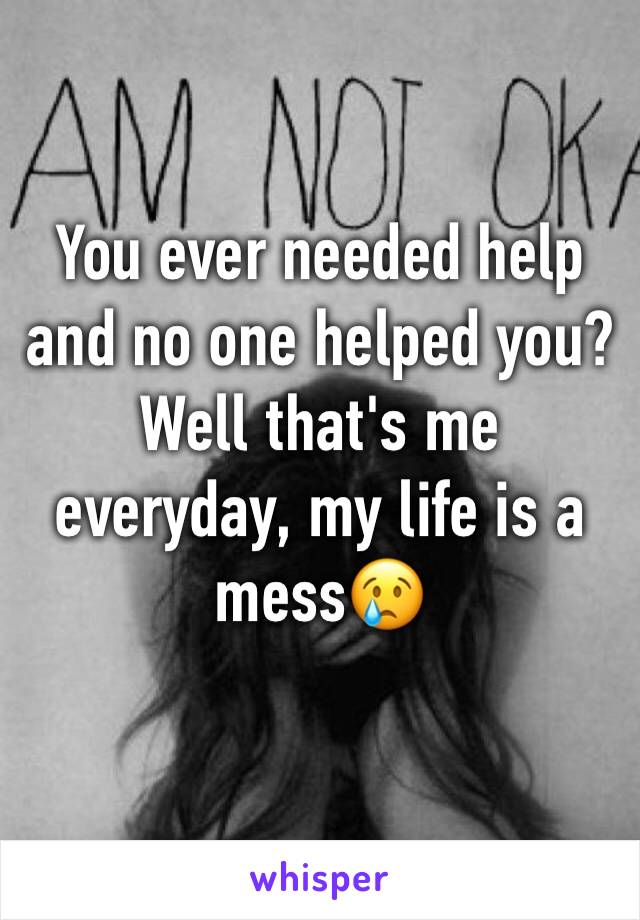 You ever needed help and no one helped you? Well that's me everyday, my life is a mess😢