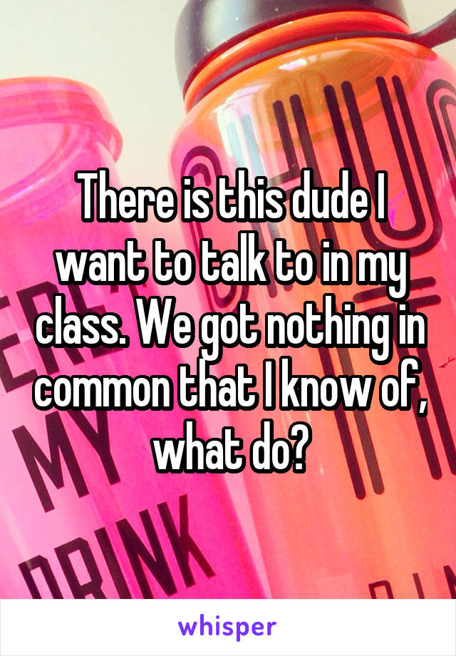 There is this dude I want to talk to in my class. We got nothing in common that I know of, what do?