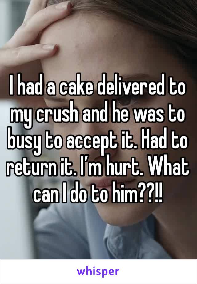 I had a cake delivered to my crush and he was to busy to accept it. Had to return it. I’m hurt. What can I do to him??!!