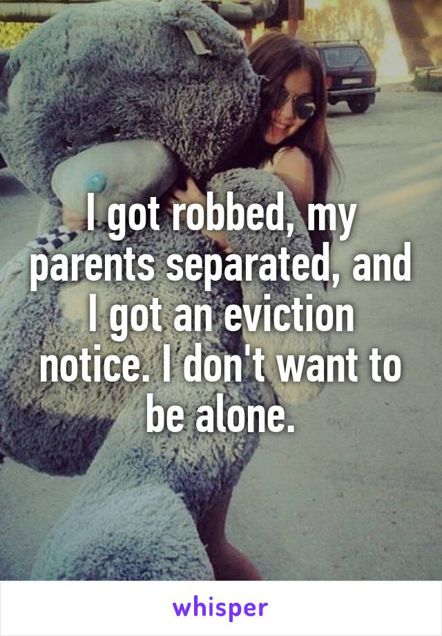 I got robbed, my parents separated, and I got an eviction notice. I don't want to be alone.