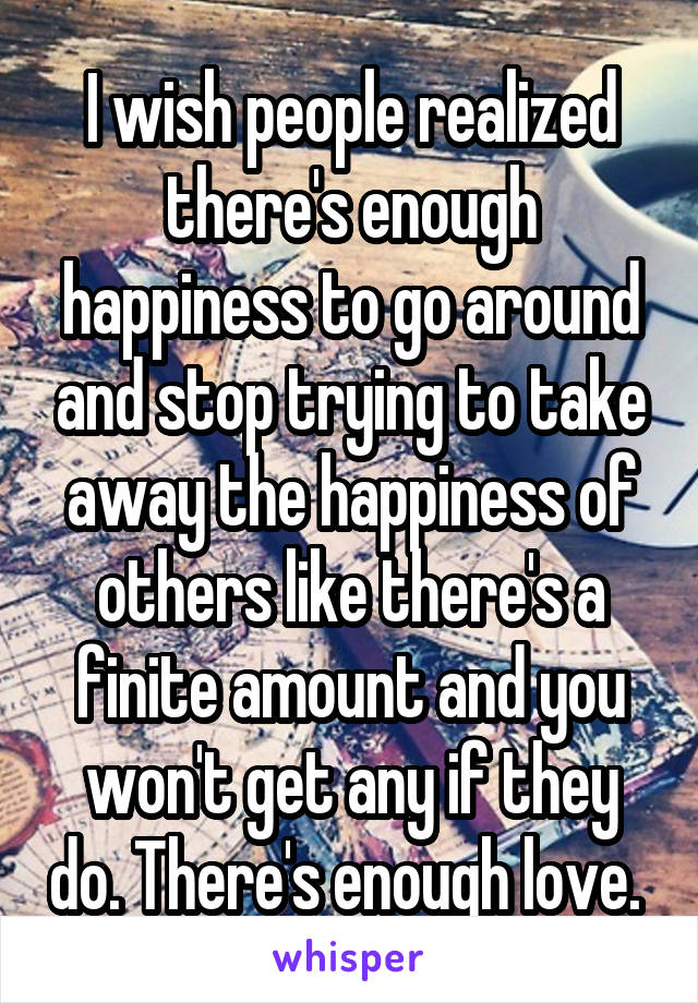 I wish people realized there's enough happiness to go around and stop trying to take away the happiness of others like there's a finite amount and you won't get any if they do. There's enough love. 