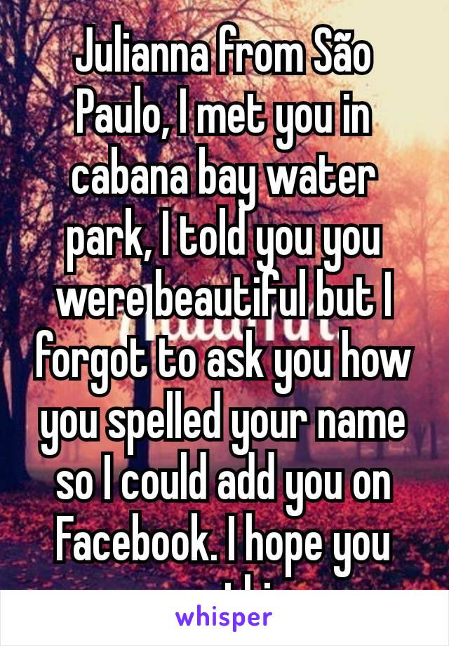 Julianna from São Paulo, I met you in cabana bay water park, I told you you were beautiful but I forgot to ask you how you spelled your name so I could add you on Facebook. I hope you see this