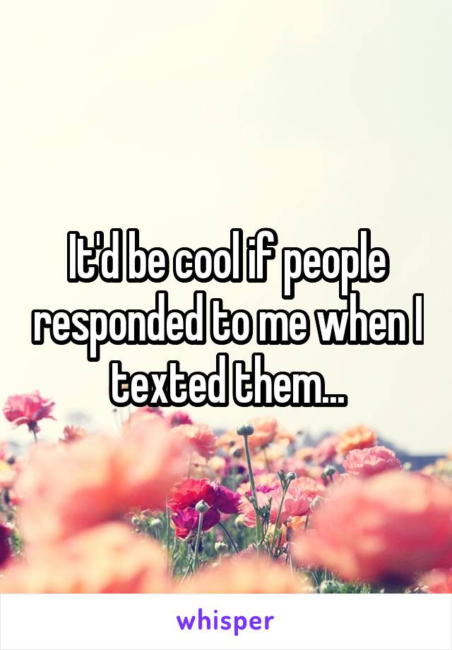 It'd be cool if people responded to me when I texted them...