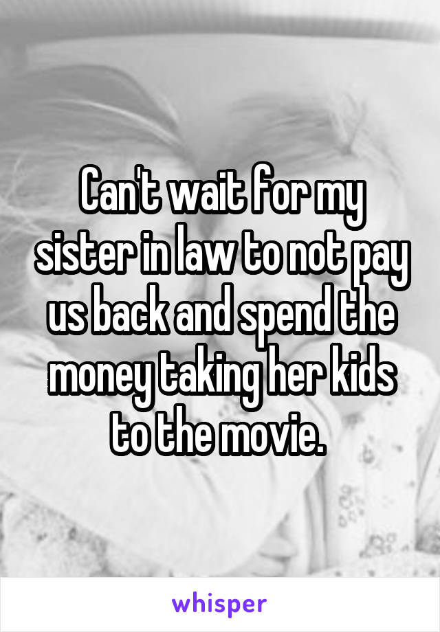 Can't wait for my sister in law to not pay us back and spend the money taking her kids to the movie. 