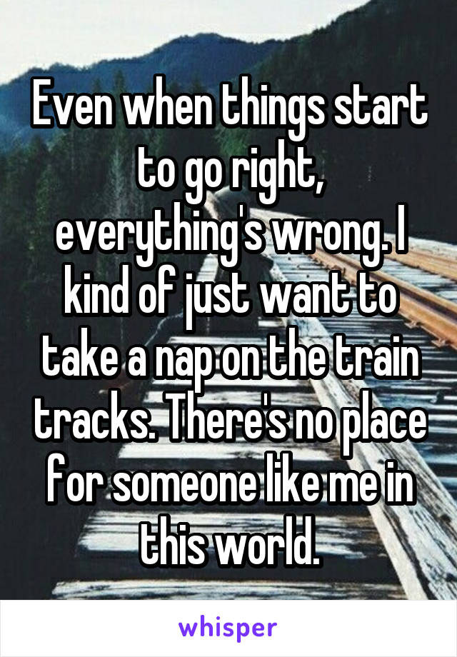 Even when things start to go right, everything's wrong. I kind of just want to take a nap on the train tracks. There's no place for someone like me in this world.