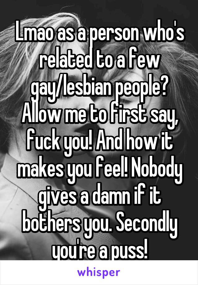 Lmao as a person who's related to a few gay/lesbian people? Allow me to first say, fuck you! And how it makes you feel! Nobody gives a damn if it bothers you. Secondly you're a puss!