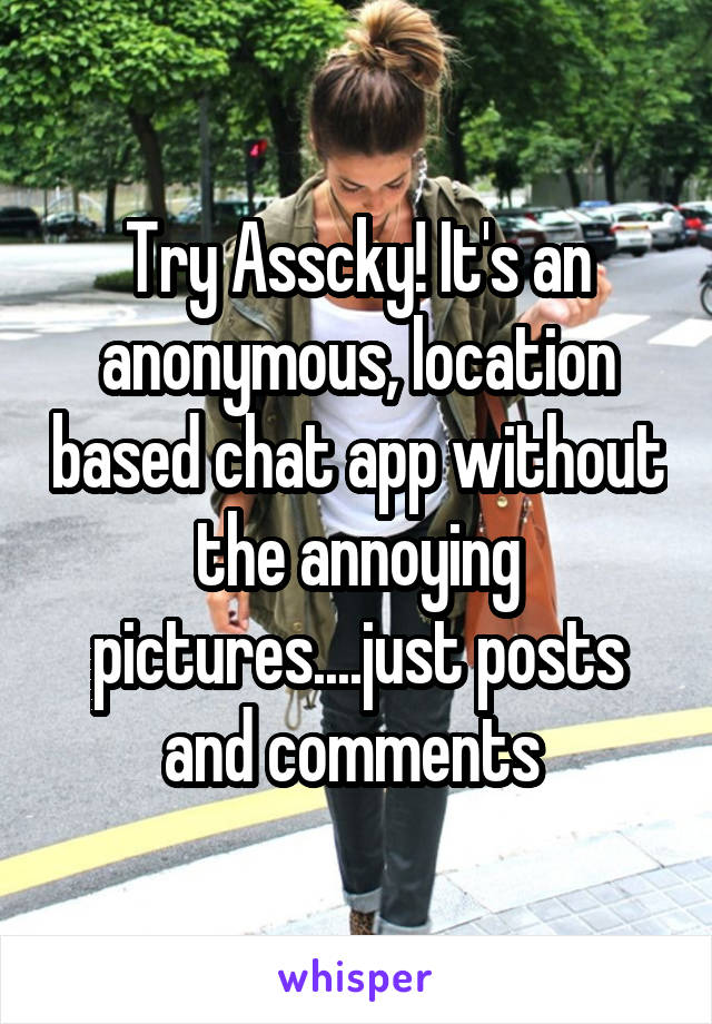Try Asscky! It's an anonymous, location based chat app without the annoying pictures....just posts and comments 