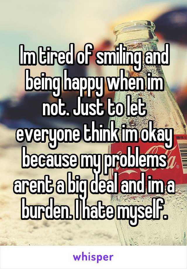 Im tired of smiling and being happy when im not. Just to let everyone think im okay because my problems arent a big deal and im a burden. I hate myself.