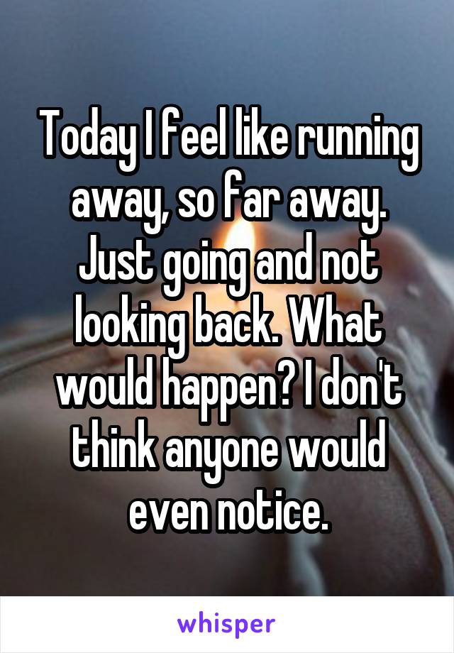 Today I feel like running away, so far away. Just going and not looking back. What would happen? I don't think anyone would even notice.